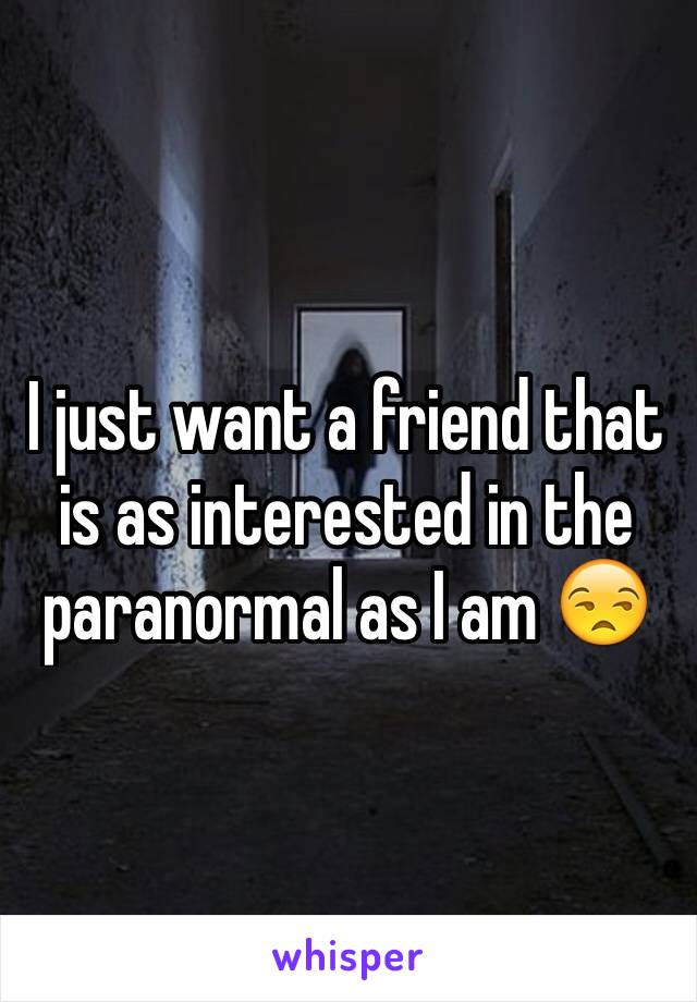 I just want a friend that is as interested in the paranormal as I am 😒