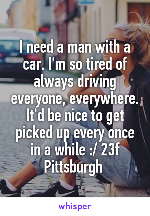 I need a man with a car. I'm so tired of always driving everyone, everywhere. It'd be nice to get picked up every once in a while :/ 23f Pittsburgh 