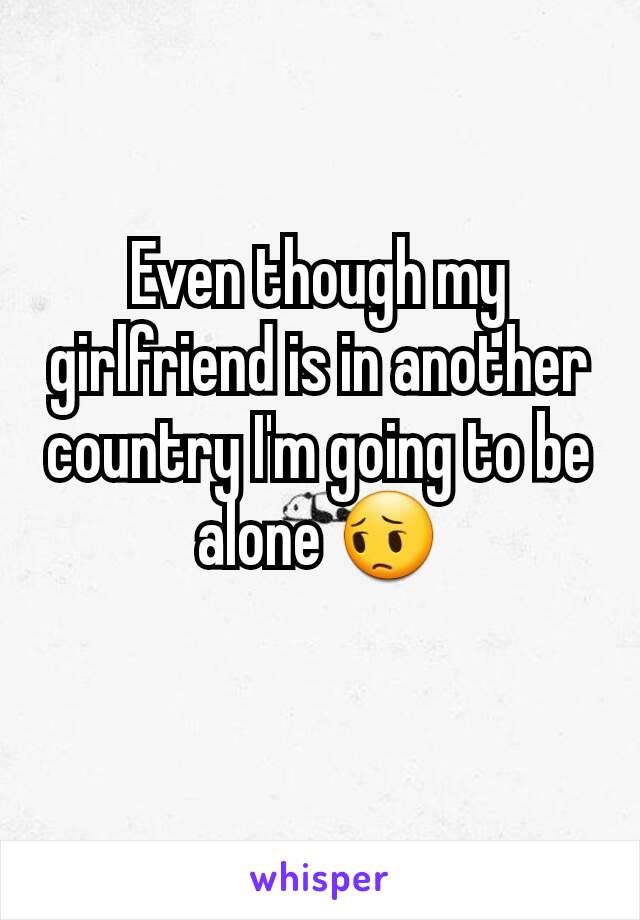 Even though my girlfriend is in another country I'm going to be alone 😔
