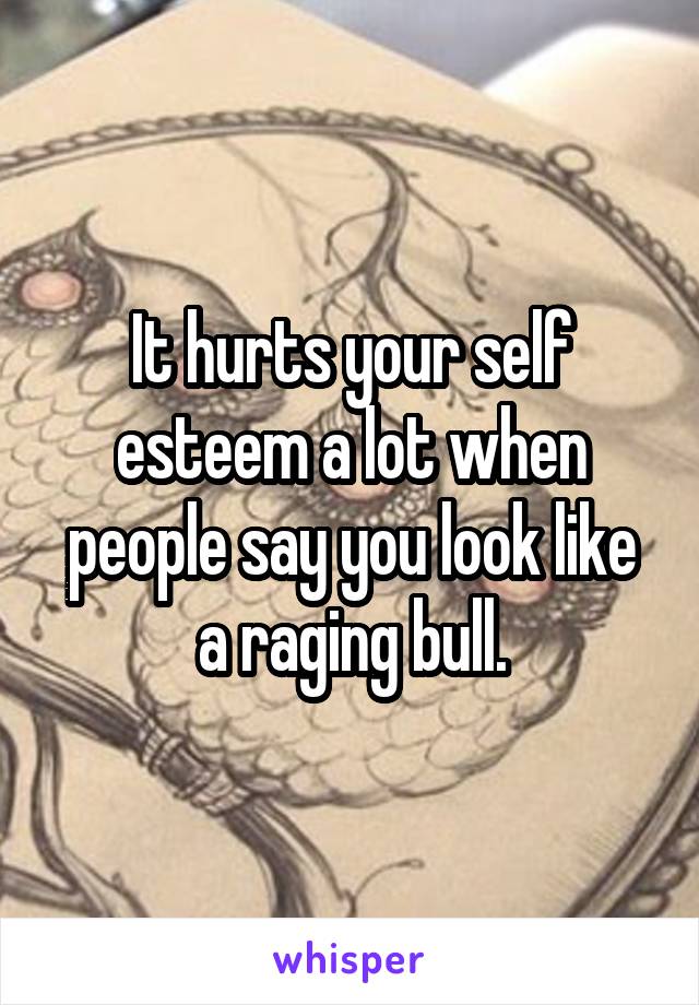 It hurts your self esteem a lot when people say you look like a raging bull.