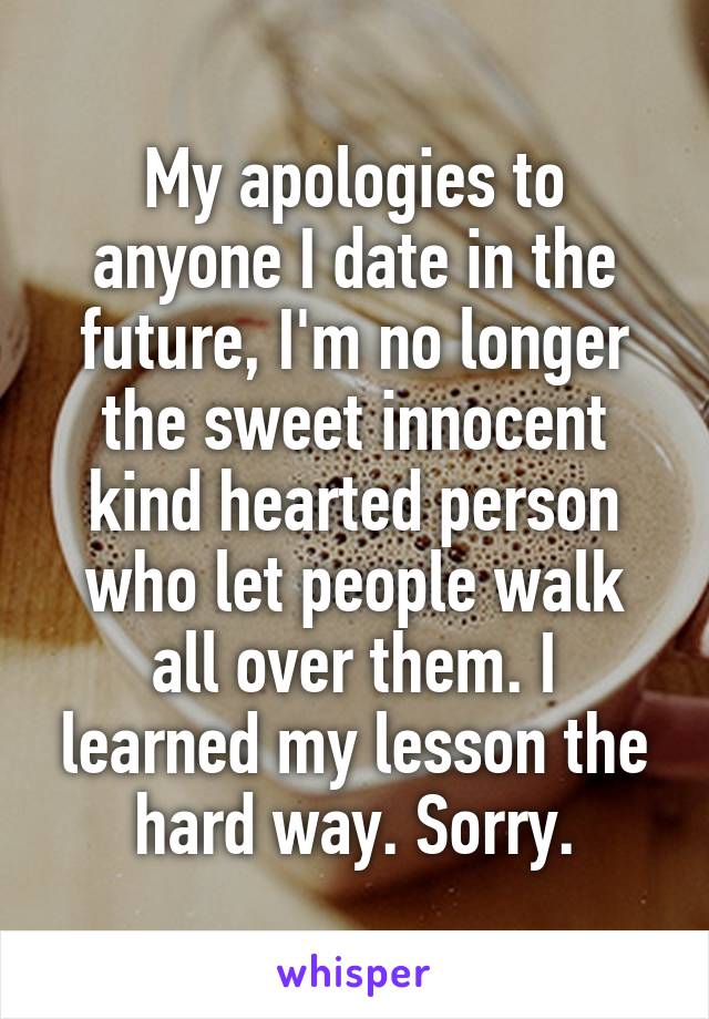 My apologies to anyone I date in the future, I'm no longer the sweet innocent kind hearted person who let people walk all over them. I learned my lesson the hard way. Sorry.