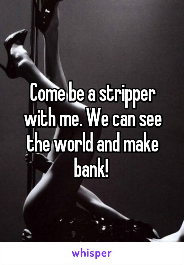 Come be a stripper with me. We can see the world and make bank! 