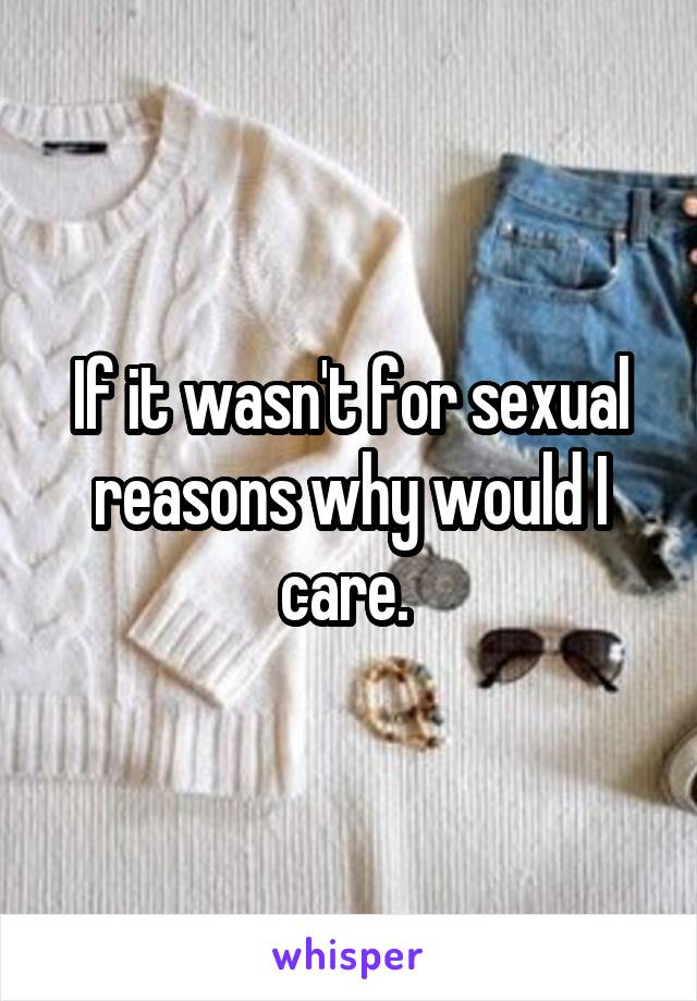 If it wasn't for sexual reasons why would I care. 