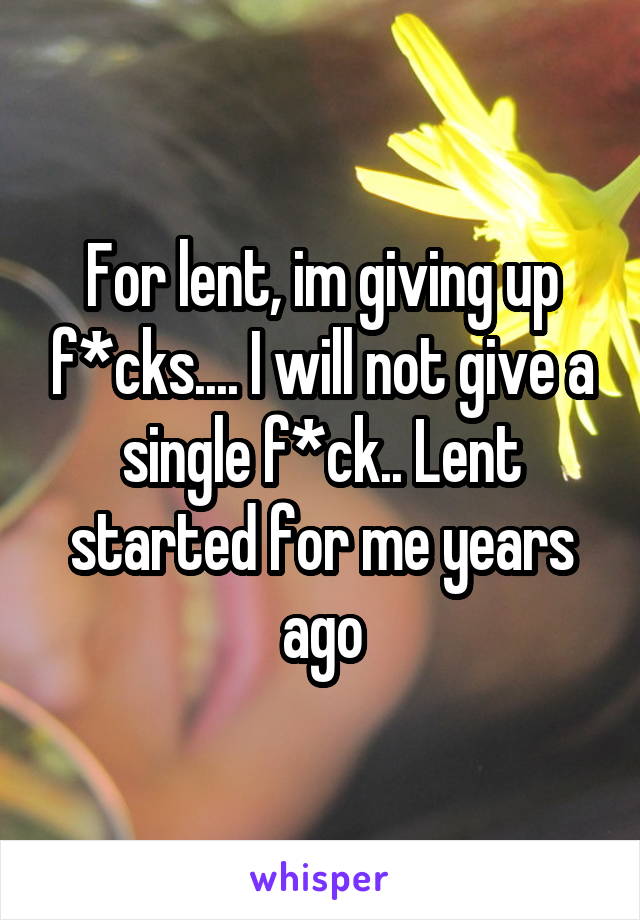 For lent, im giving up f*cks.... I will not give a single f*ck.. Lent started for me years ago