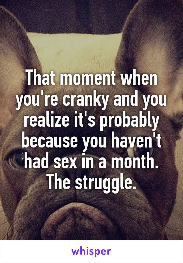 That moment when you're cranky and you realize it's probably because you haven't had sex in a month. The struggle.