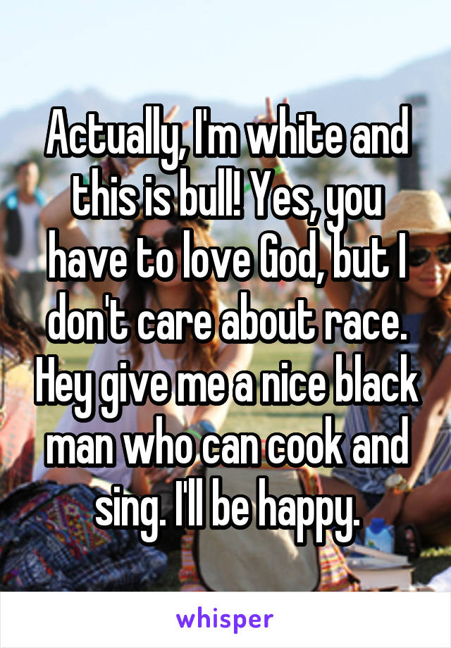 Actually, I'm white and this is bull! Yes, you have to love God, but I don't care about race. Hey give me a nice black man who can cook and sing. I'll be happy.