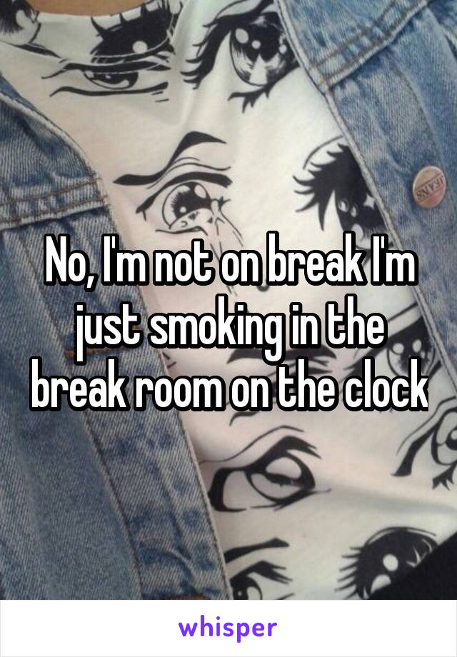 No, I'm not on break I'm just smoking in the break room on the clock