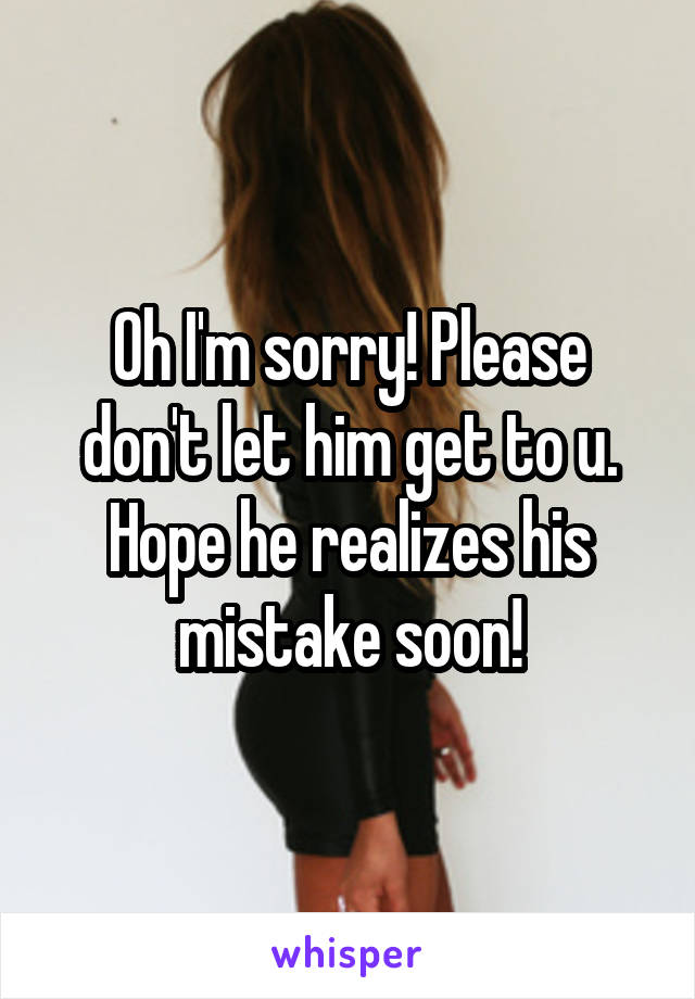 Oh I'm sorry! Please don't let him get to u. Hope he realizes his mistake soon!