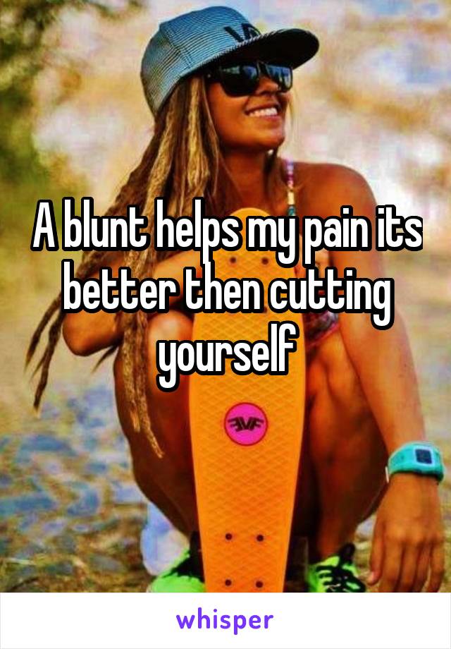 A blunt helps my pain its better then cutting yourself
