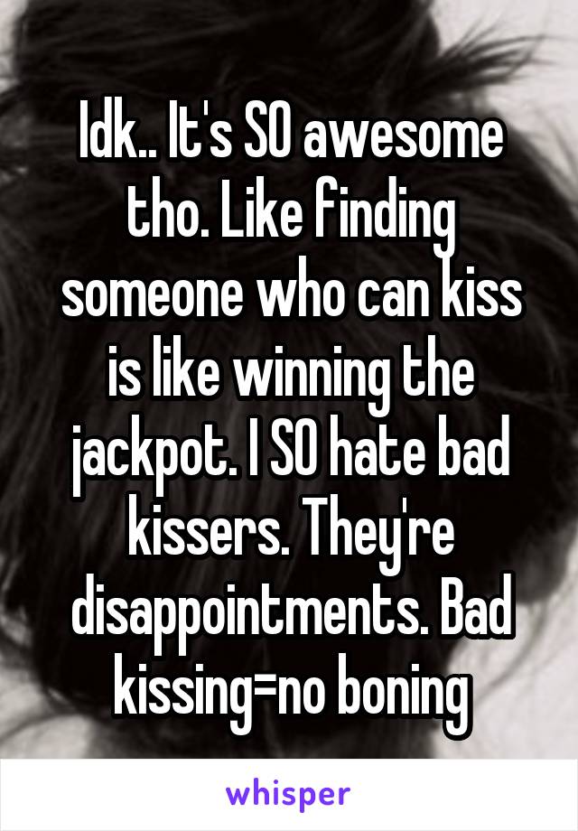 Idk.. It's SO awesome tho. Like finding someone who can kiss is like winning the jackpot. I SO hate bad kissers. They're disappointments. Bad kissing=no boning