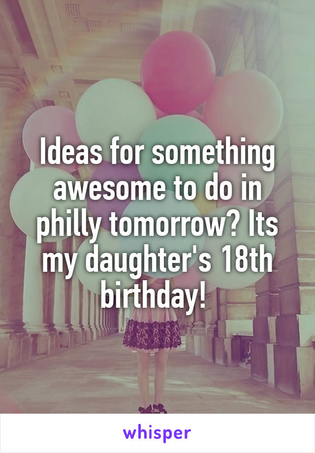 Ideas for something awesome to do in philly tomorrow? Its my daughter's 18th birthday! 