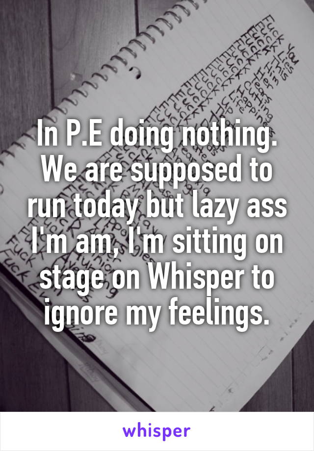 In P.E doing nothing. We are supposed to run today but lazy ass I'm am, I'm sitting on stage on Whisper to ignore my feelings.