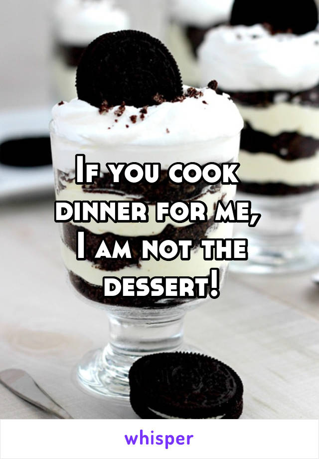 If you cook 
dinner for me, 
I am not the dessert!