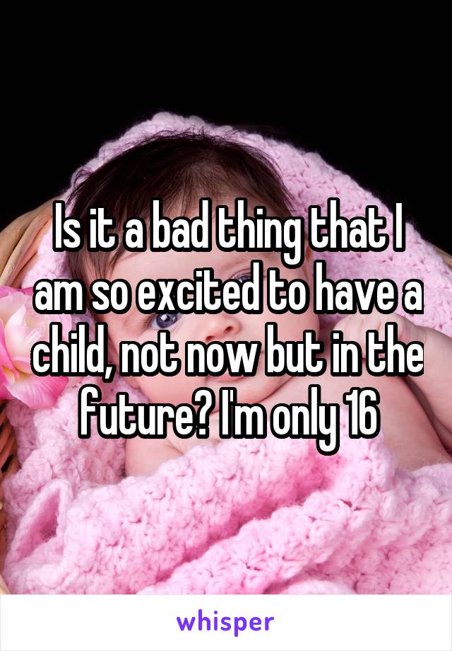 Is it a bad thing that I am so excited to have a child, not now but in the future? I'm only 16