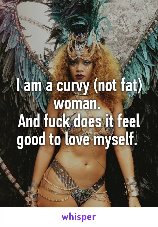 I am a curvy (not fat) woman. 
And fuck does it feel good to love myself. 
