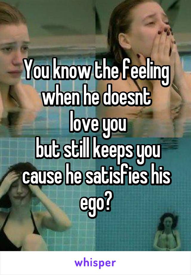 You know the feeling when he doesnt
 love you
 but still keeps you cause he satisfies his ego?