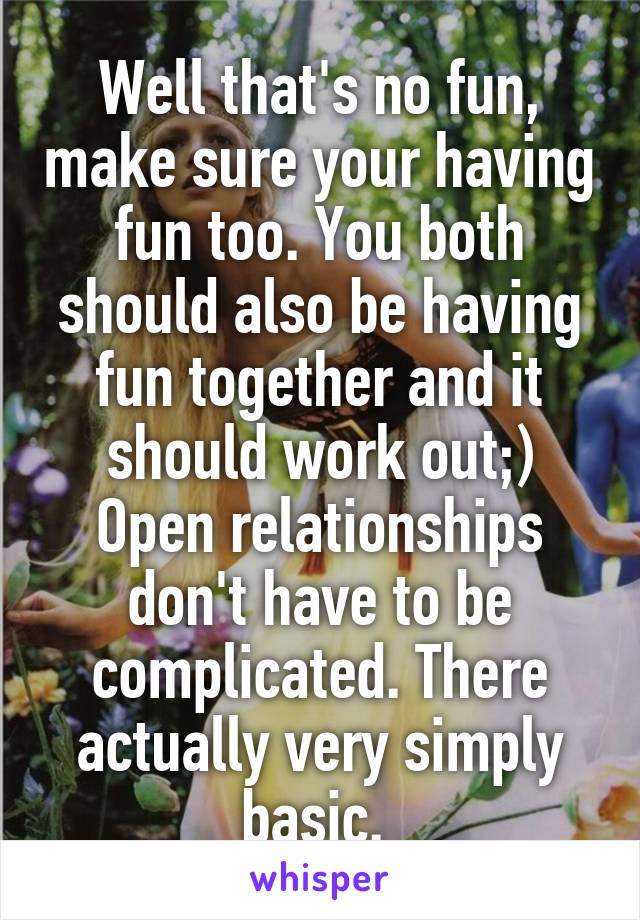 Well that's no fun, make sure your having fun too. You both should also be having fun together and it should work out;) Open relationships don't have to be complicated. There actually very simply basic. 