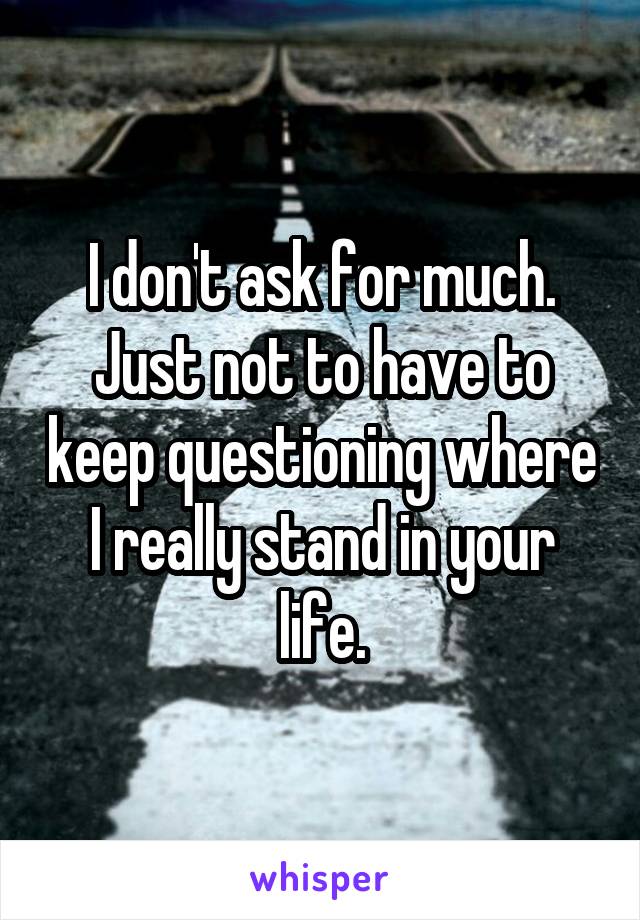 I don't ask for much. Just not to have to keep questioning where I really stand in your life.