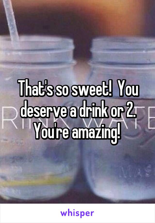 That's so sweet!  You deserve a drink or 2. You're amazing! 