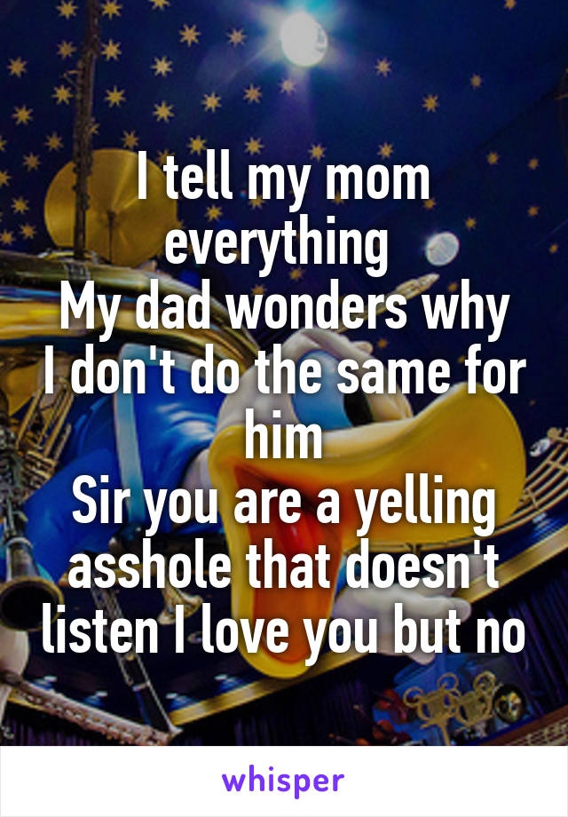 I tell my mom everything 
My dad wonders why I don't do the same for him
Sir you are a yelling asshole that doesn't listen I love you but no
