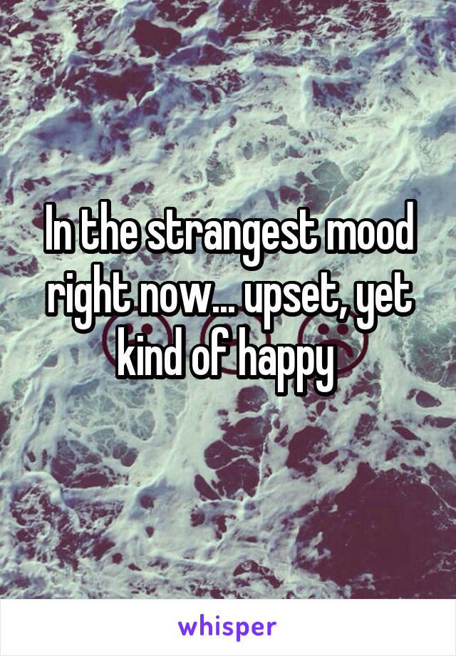 In the strangest mood right now... upset, yet kind of happy 
