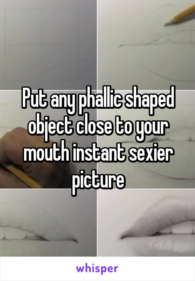 Put any phallic shaped object close to your mouth instant sexier picture