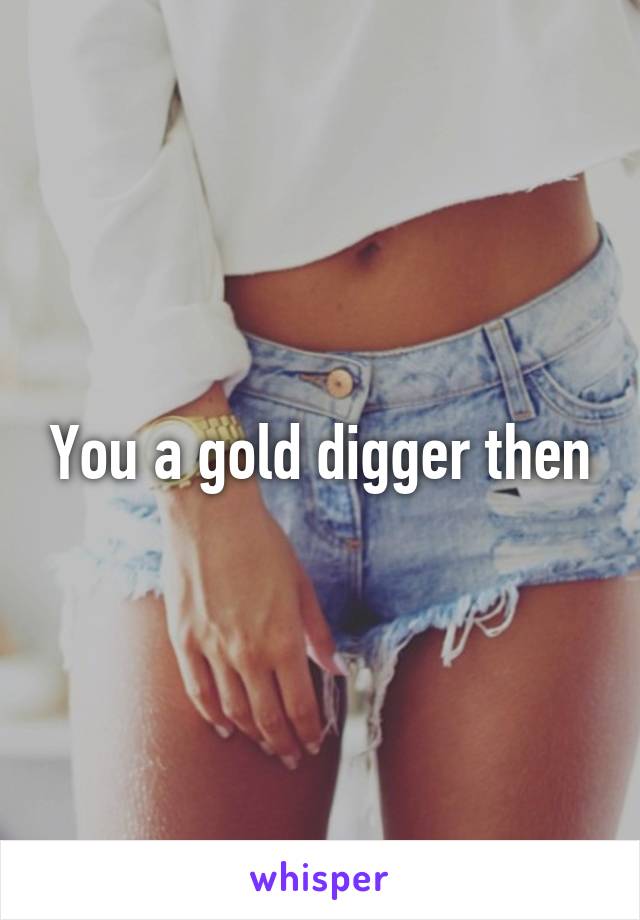 You a gold digger then