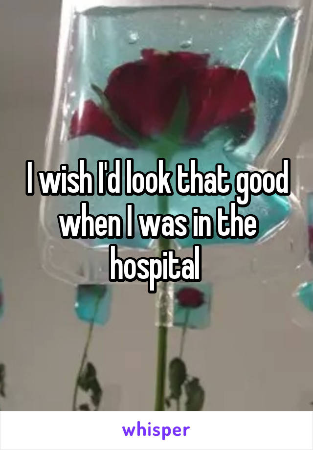 I wish I'd look that good when I was in the hospital 