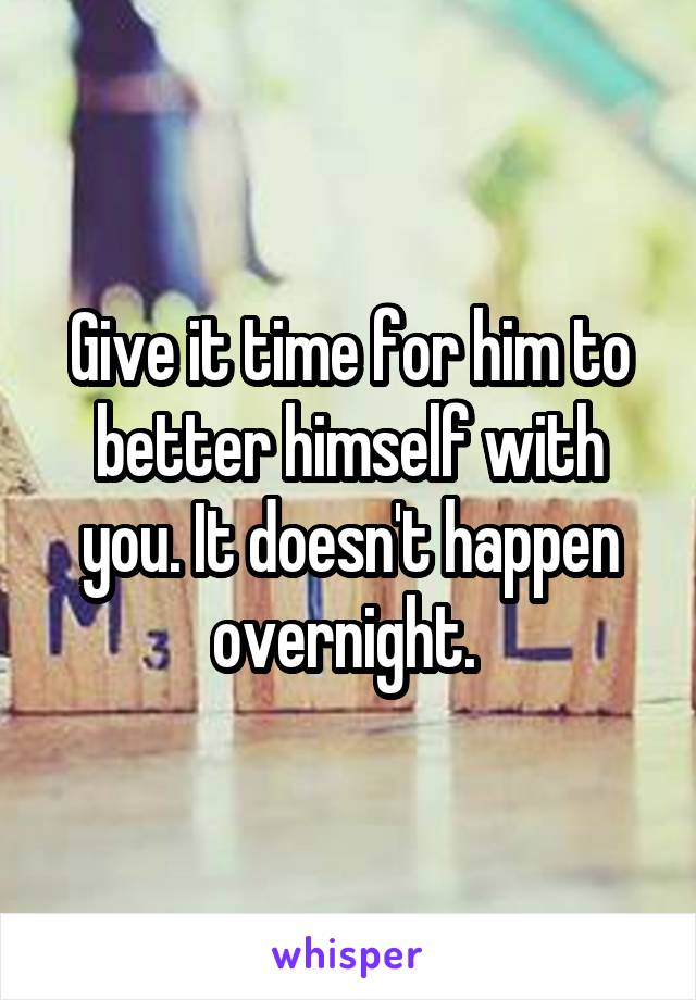Give it time for him to better himself with you. It doesn't happen overnight. 