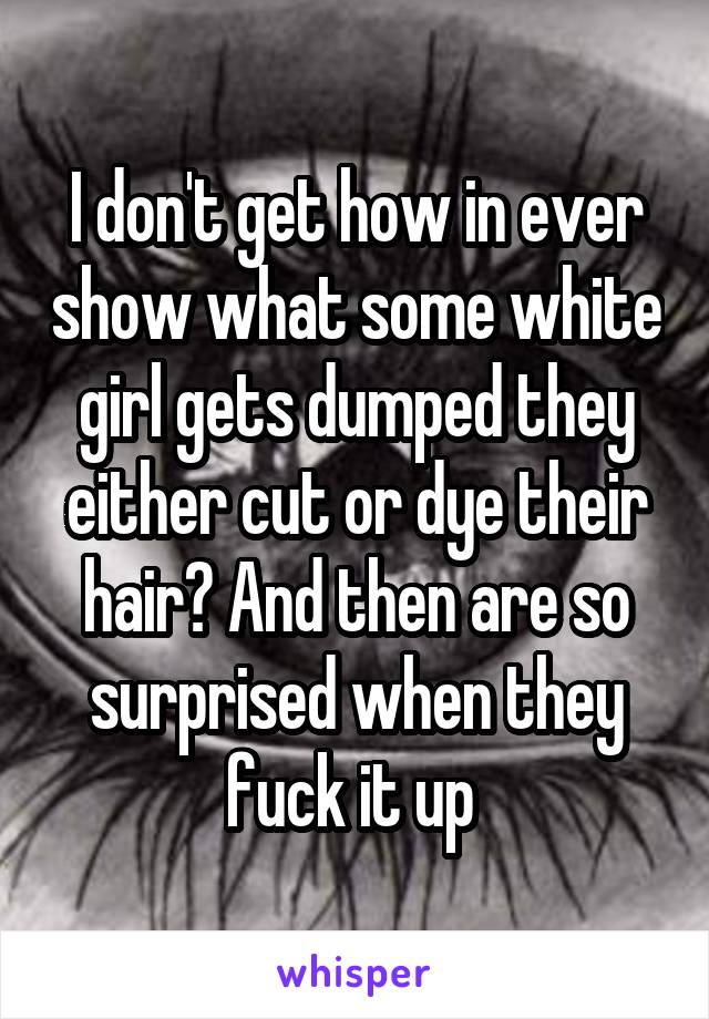 I don't get how in ever show what some white girl gets dumped they either cut or dye their hair? And then are so surprised when they fuck it up 