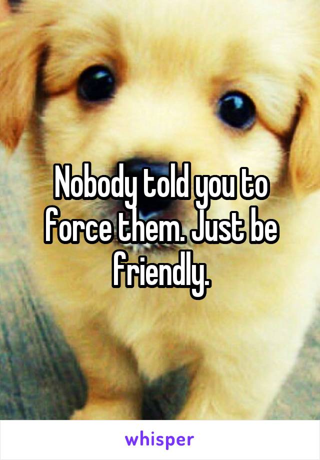 Nobody told you to force them. Just be friendly.