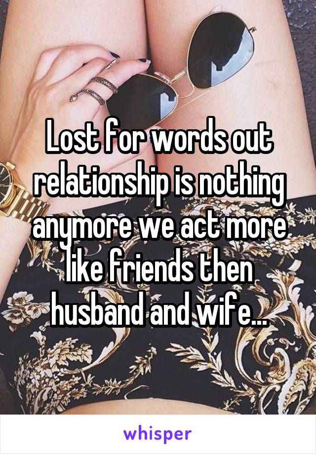 Lost for words out relationship is nothing anymore we act more like friends then husband and wife...