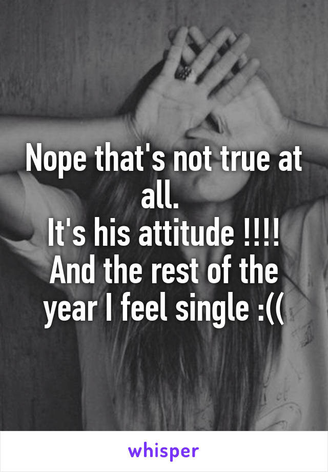 Nope that's not true at all. 
It's his attitude !!!!
And the rest of the year I feel single :((