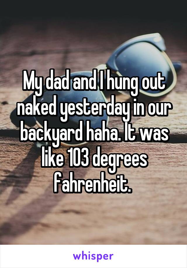 My dad and I hung out naked yesterday in our backyard haha. It was like 103 degrees fahrenheit. 