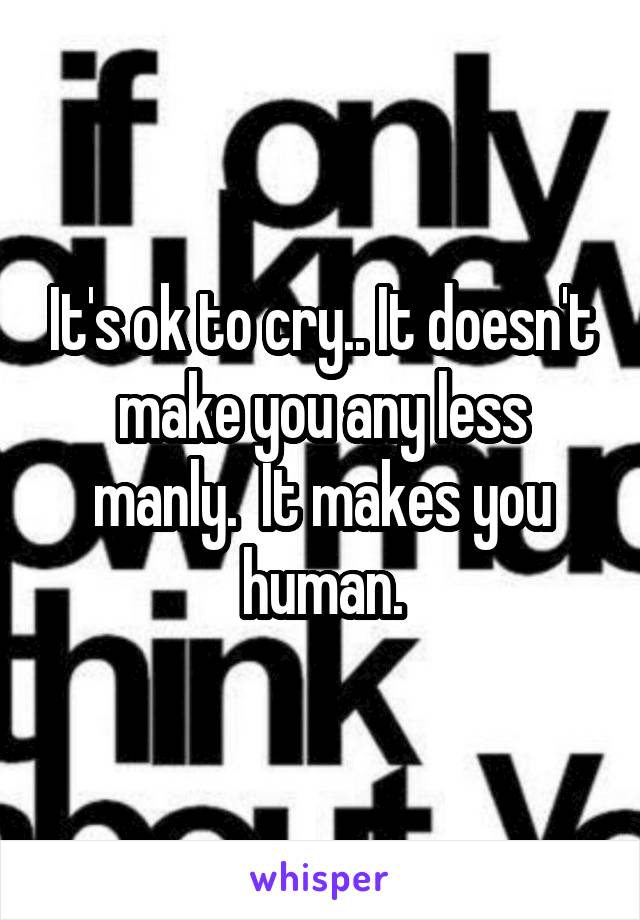 It's ok to cry.. It doesn't make you any less manly.  It makes you human.