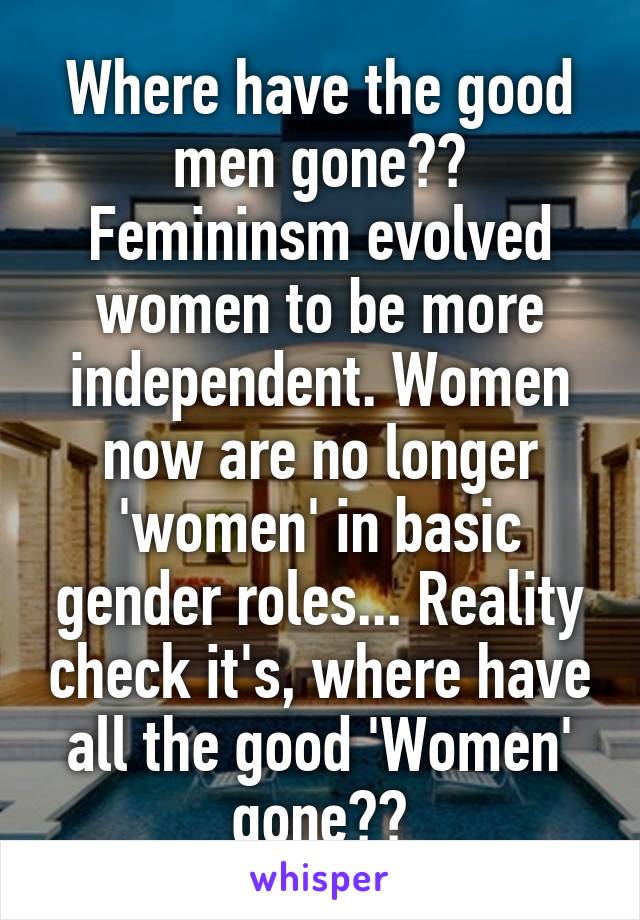 Where have the good men gone?? Femininsm evolved women to be more independent. Women now are no longer 'women' in basic gender roles... Reality check it's, where have all the good 'Women' gone??