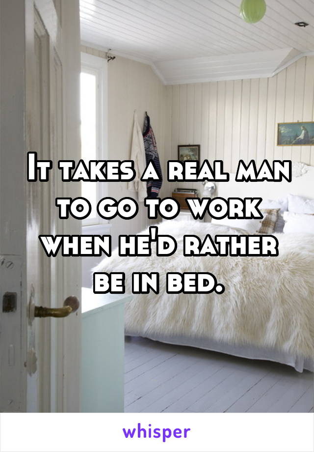 It takes a real man to go to work when he'd rather be in bed.