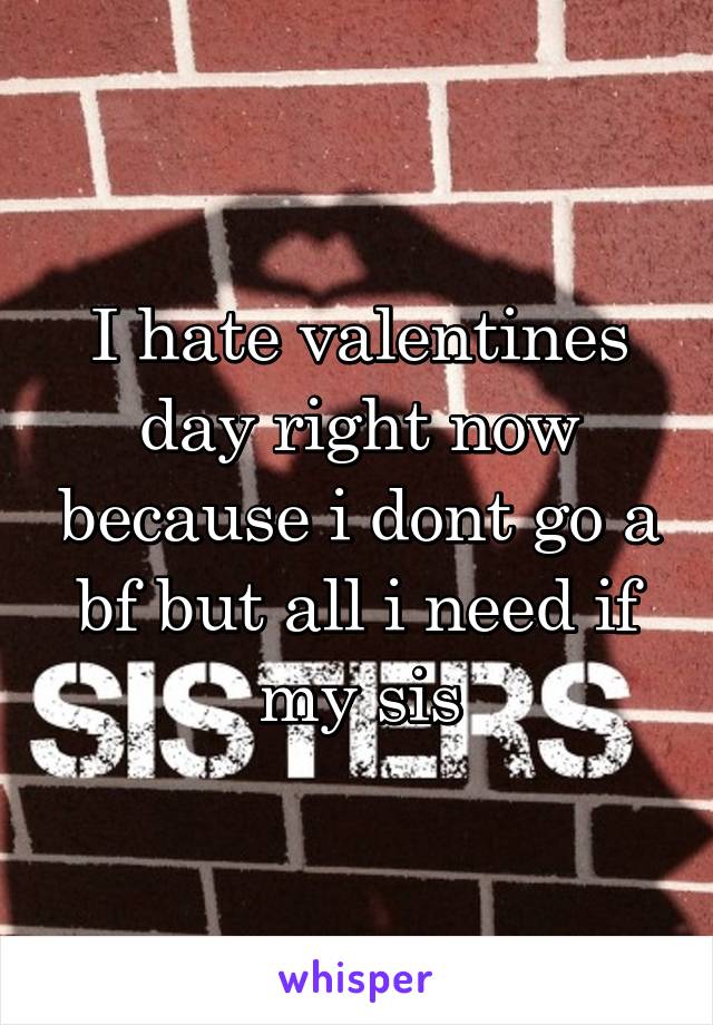 I hate valentines day right now because i dont go a bf but all i need if my sis