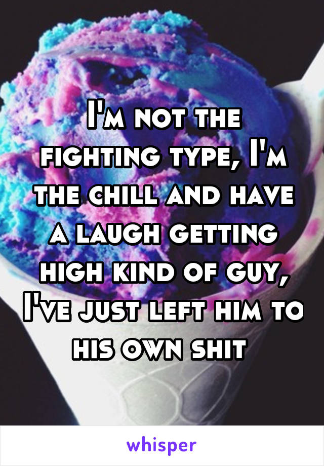 I'm not the fighting type, I'm the chill and have a laugh getting high kind of guy, I've just left him to his own shit 