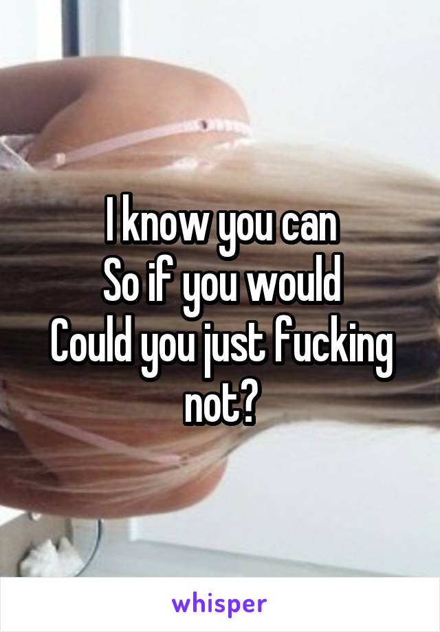 I know you can
So if you would
Could you just fucking not?