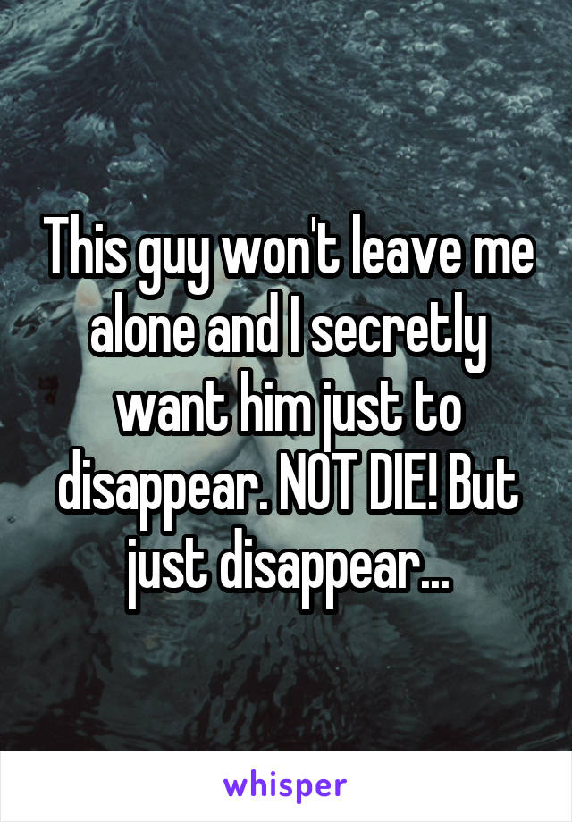 This guy won't leave me alone and I secretly want him just to disappear. NOT DIE! But just disappear...