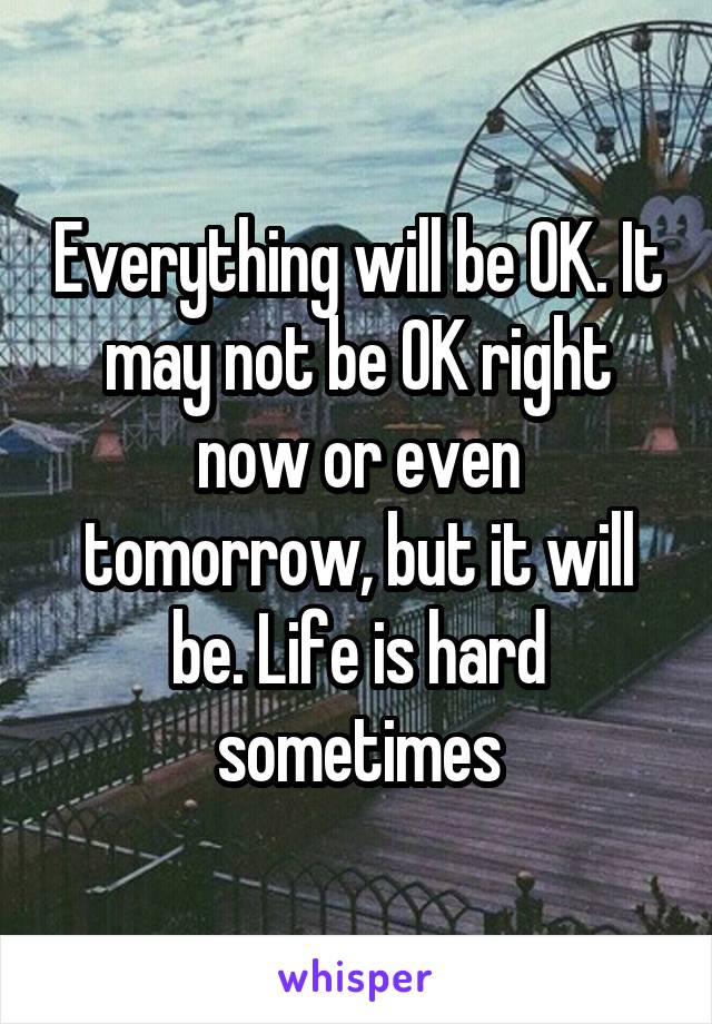Everything will be OK. It may not be OK right now or even tomorrow, but it will be. Life is hard sometimes