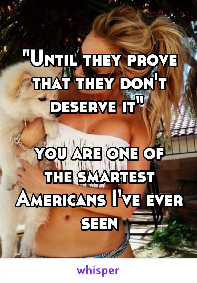 "Until they prove that they don't deserve it" 

you are one of the smartest Americans I've ever seen