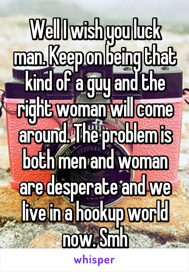 Well I wish you luck man. Keep on being that kind of a guy and the right woman will come around. The problem is both men and woman are desperate and we live in a hookup world now. Smh