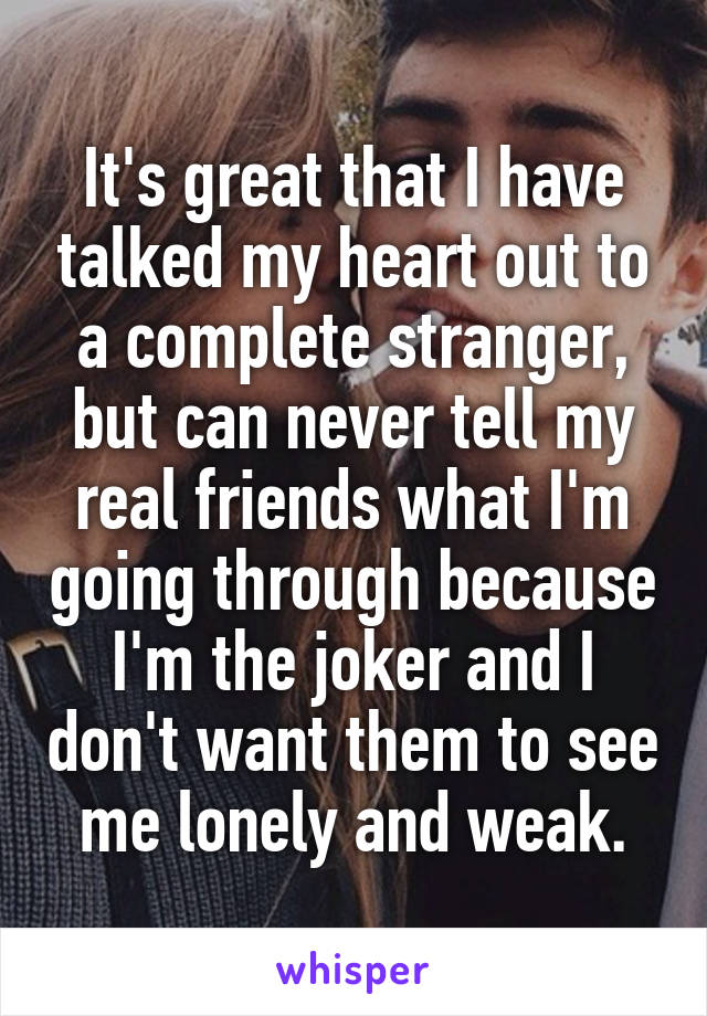 It's great that I have talked my heart out to a complete stranger, but can never tell my real friends what I'm going through because I'm the joker and I don't want them to see me lonely and weak.
