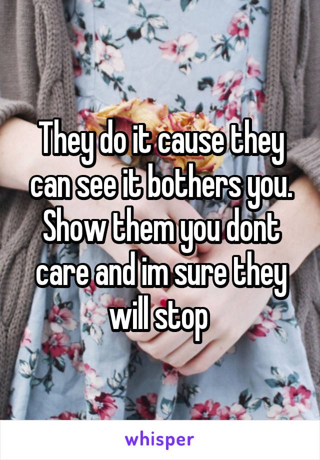 They do it cause they can see it bothers you. Show them you dont care and im sure they will stop 