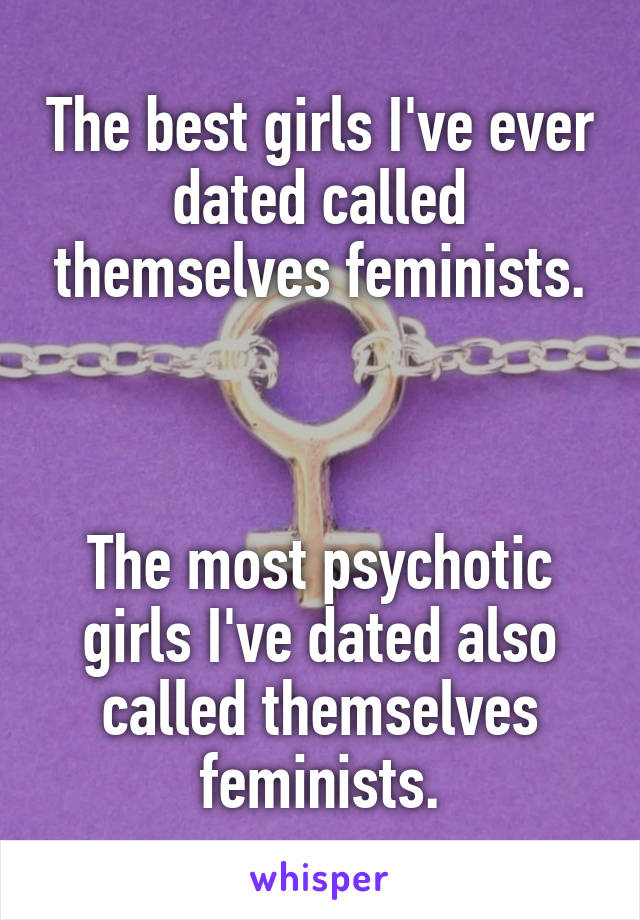 The best girls I've ever dated called themselves feminists.



The most psychotic girls I've dated also called themselves feminists.