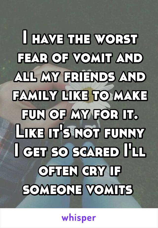 I have the worst fear of vomit and all my friends and family like to make fun of my for it. Like it's not funny I get so scared I'll often cry if someone vomits 