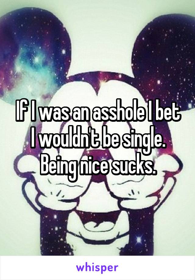 If I was an asshole I bet I wouldn't be single. Being nice sucks.