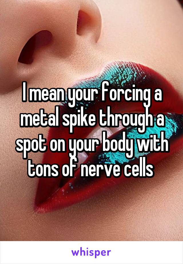 I mean your forcing a metal spike through a spot on your body with tons of nerve cells 